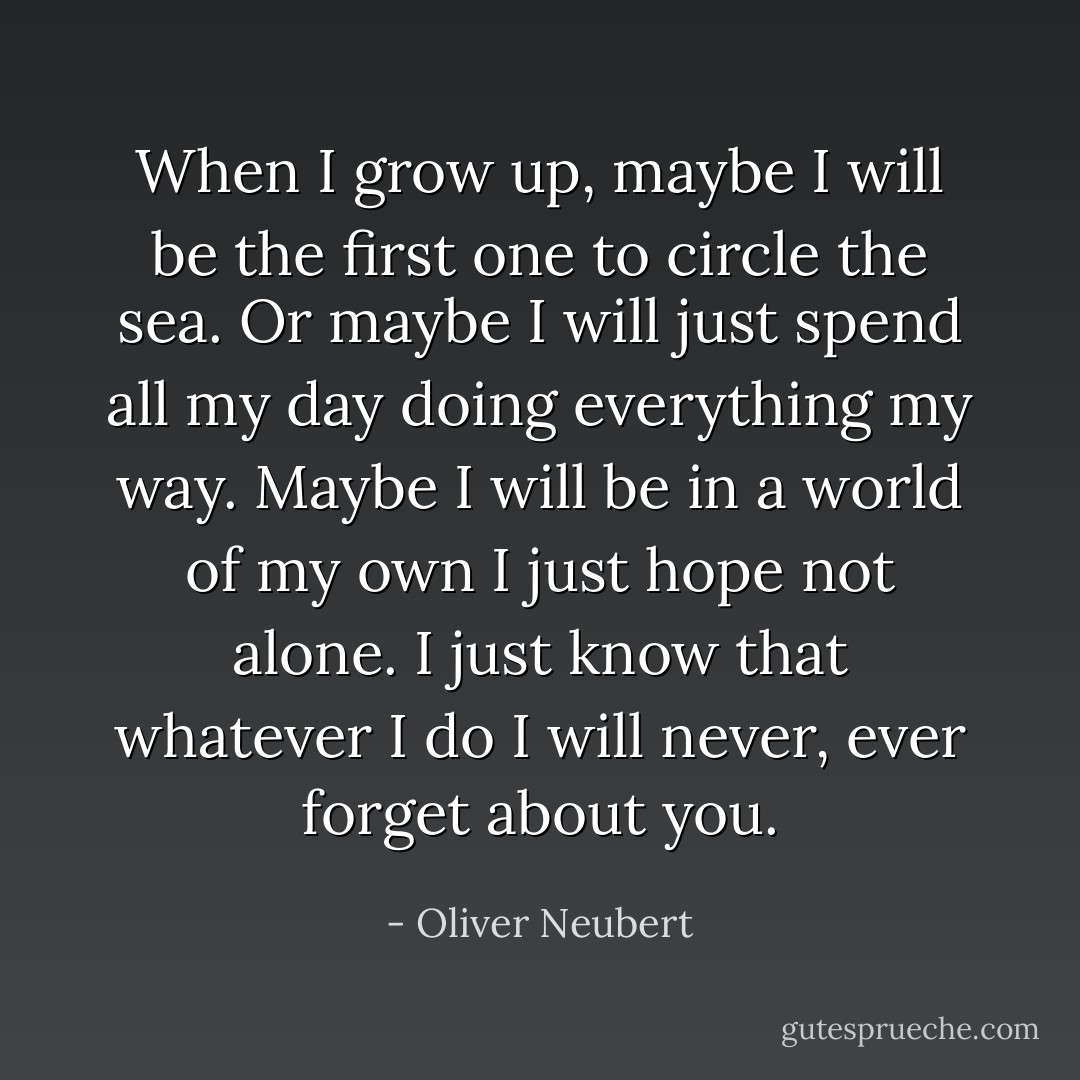 When I grow up, maybe I will be<br />the first one to circle the sea.<br />Or maybe I will just spend all my day<br />doing everything my way.<br />Maybe I will be in a world of my own<br />I just hope not alone.<br />I just know that whatever I do<br />I will never, ever forget about you. - Oliver Neubert