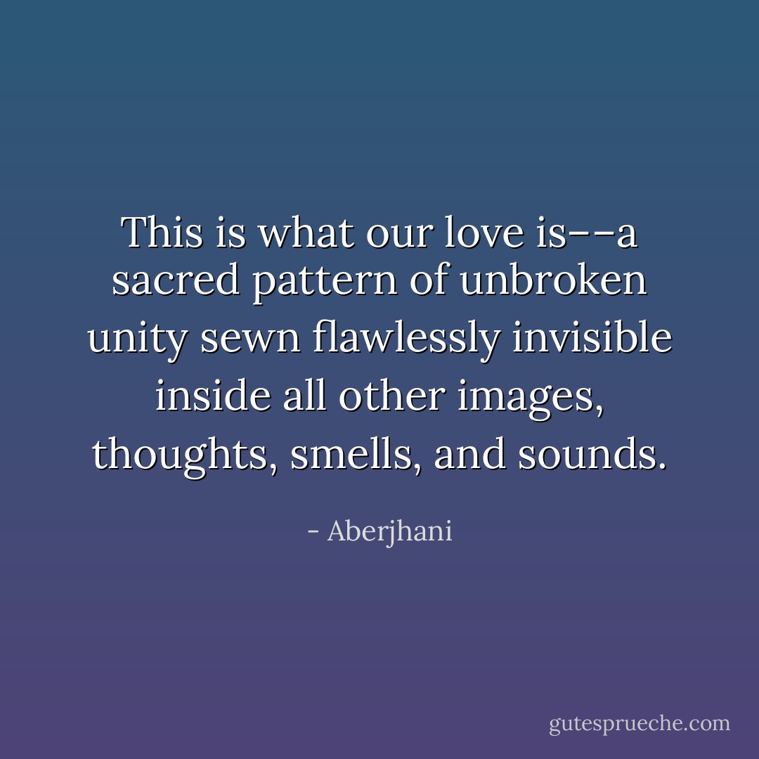This is what our love is––a sacred pattern of unbroken unity sewn flawlessly invisible inside all other images, thoughts, smells, and sounds. - Aberjhani