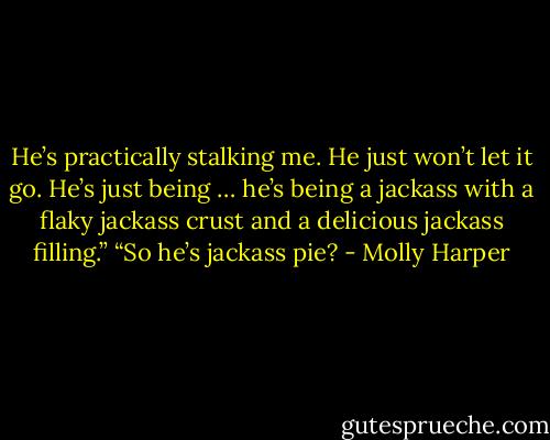 He’s practically stalking me. He just won’t let it go. He’s just being … he’s being a jackass with a flaky jackass crust and a delicious jackass filling.”<br />“So he’s jackass pie? - Molly Harper