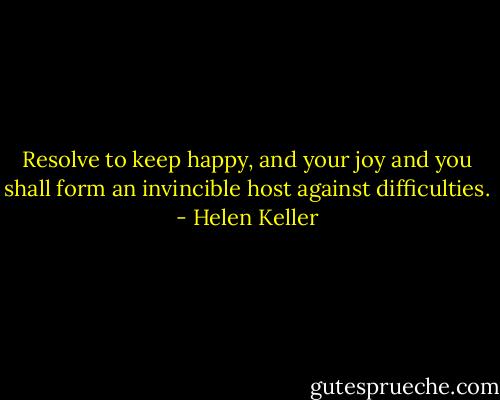 Resolve to keep happy, and your joy and you shall form an invincible host against difficulties. - Helen Keller