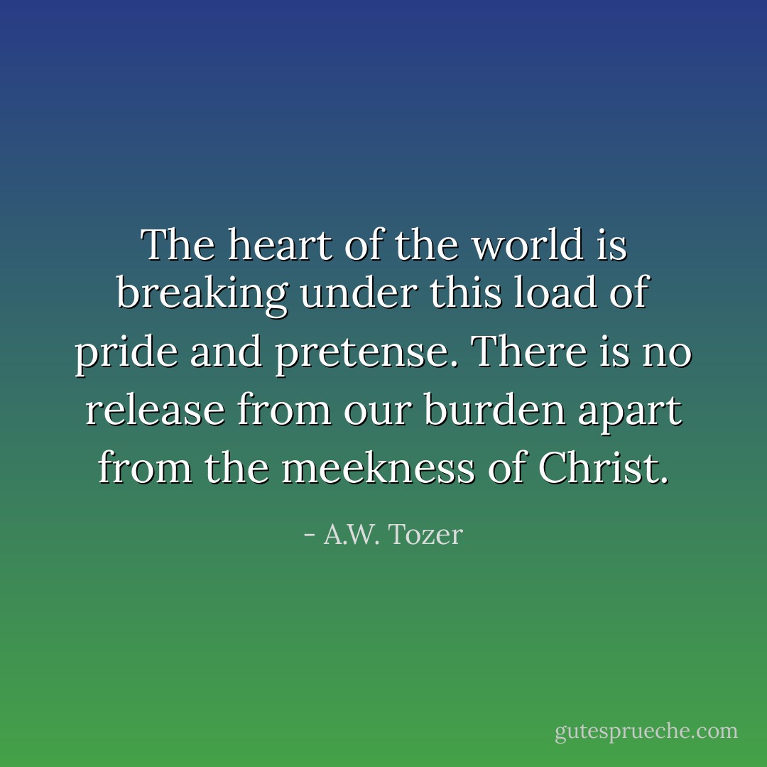 The heart of the world is breaking under this load of pride and pretense. There is no release from our burden apart from the meekness of Christ. - A.W. Tozer