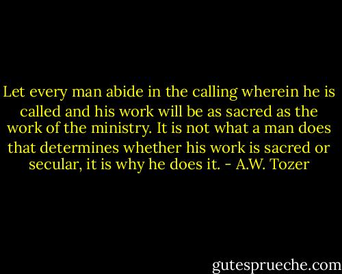 Let every man abide in the calling wherein he is called and his work will be as sacred as the work of the ministry. It is not what a man does that determines whether his work is sacred or secular, it is why he does it. - A.W. Tozer