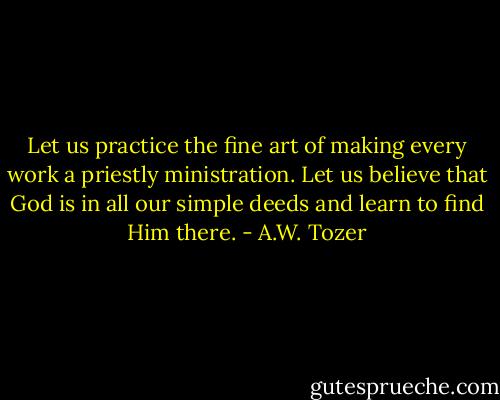 Let us practice the fine art of making every work a priestly ministration. Let us believe that God is in all our simple deeds and learn to find Him there. - A.W. Tozer