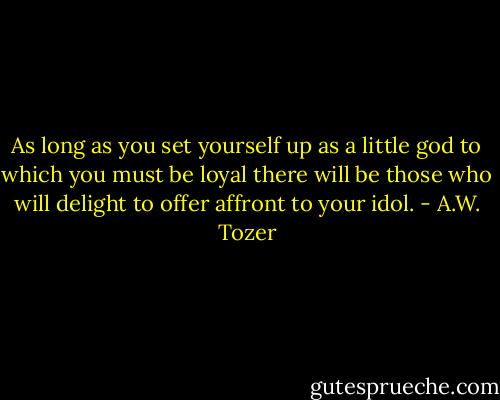 As long as you set yourself up as a little god to which you must be loyal there will be those who will delight to offer affront to your idol. - A.W. Tozer