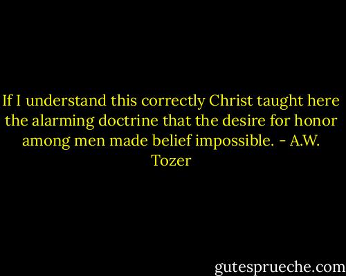 If I understand this correctly Christ taught here the alarming doctrine that the desire for honor among men made belief impossible. - A.W. Tozer
