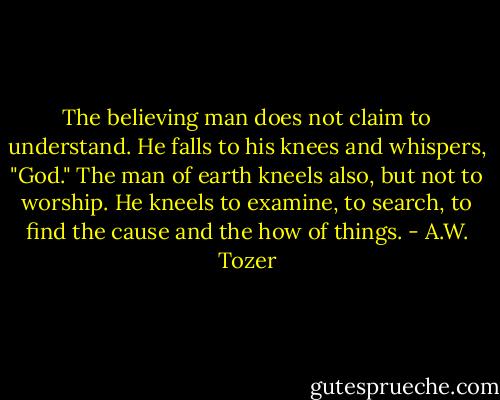 The believing man does not claim to understand. He falls to his knees and whispers, "God." The man of earth kneels also, but not to worship. He kneels to examine, to search, to find the cause and the how of things. - A.W. Tozer