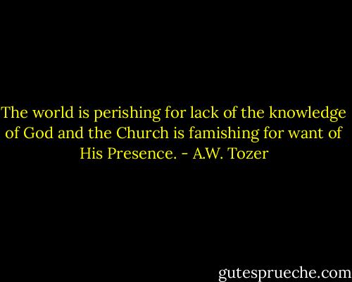 The world is perishing for lack of the knowledge of God and the Church is famishing for want of His Presence. - A.W. Tozer