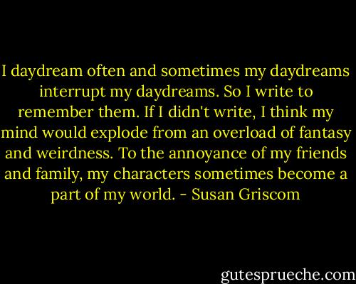 I daydream often and sometimes my daydreams interrupt my daydreams. So I write to remember them. If I didn't write, I think my mind would explode from an overload of fantasy and weirdness. To the annoyance of my friends and family, my characters sometimes become a part of my world. - Susan Griscom
