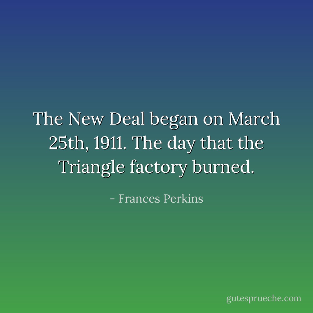 The New Deal began on March 25th, 1911. The day that the Triangle factory burned. - Frances Perkins