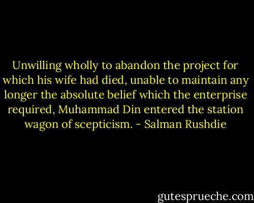 Unwilling wholly to abandon the project for which his wife had died, unable to maintain any longer the absolute belief which the enterprise required, Muhammad Din entered the station wagon of scepticism. - Salman Rushdie