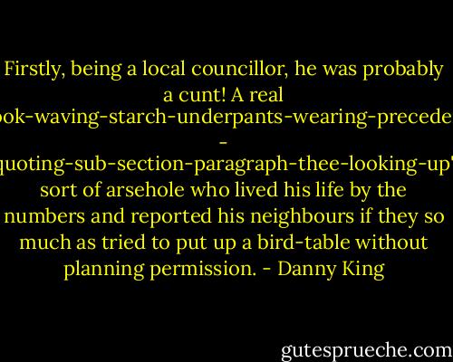 Firstly, being a local councillor, he was probably a cunt! A real 'book-waving-starch-underpants-wearing-precedent - quoting-sub-section-paragraph-thee-looking-up' sort of arsehole who lived his life by the numbers and reported his neighbours if they so much as tried to put up a bird-table without planning permission. - Danny King