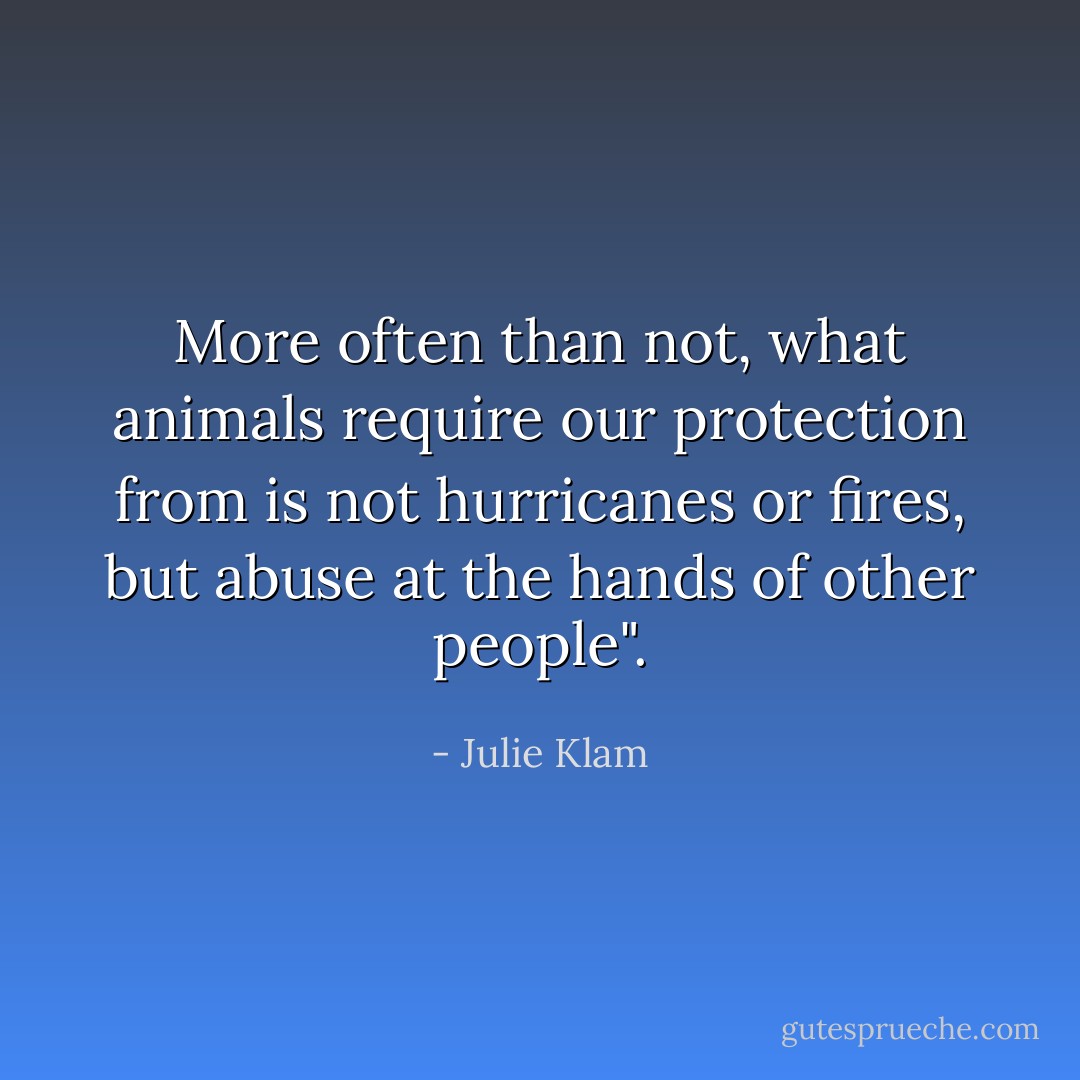 More often than not, what animals require our protection from is not hurricanes or fires, but abuse at the hands of other people". - Julie Klam