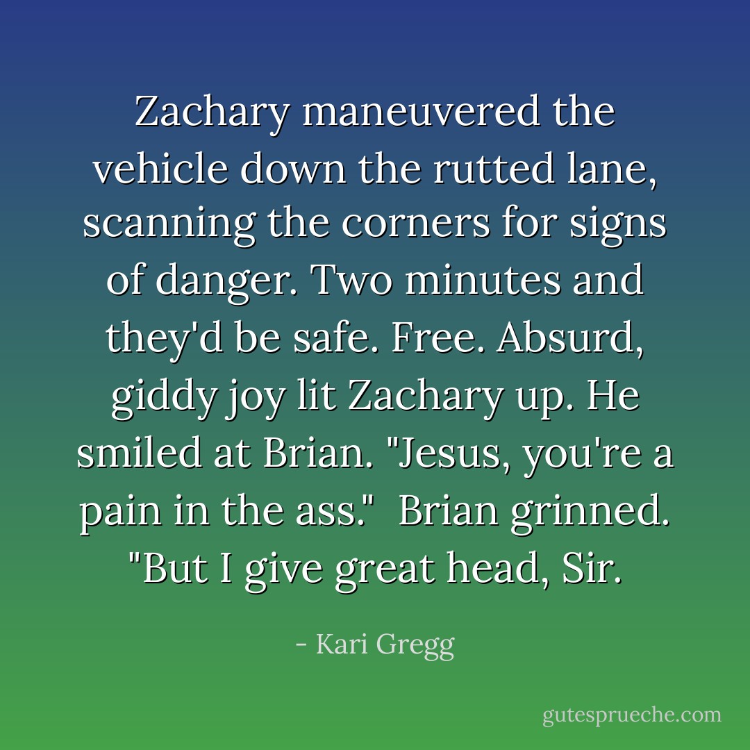 Zachary maneuvered the vehicle down the rutted lane, scanning the corners for signs of danger. Two minutes and they'd be safe. Free. Absurd, giddy joy lit Zachary up. He smiled at Brian. "Jesus, you're a pain in the ass."<br /><br />Brian grinned. "But I give great head, Sir. - Kari Gregg