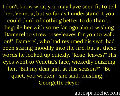 I don't know what you may have seen fit to tell her, Venetia, but so far as I understand it you could think of nothing better to do than to beguile her with some farrago about wishing Damerel to strew rose-leaves for you to walk on!"<br /> Damerel, who had resumed his seat, had been staring moodily into the fire, but at these words he looked up quickly. "Rose-leaves?" His eyes went to Venetia's face, wickedly quizzing her. "But my dear girl, at this season?"<br /> "Be quiet, you wretch!" she said, blushing. - Georgette Heyer