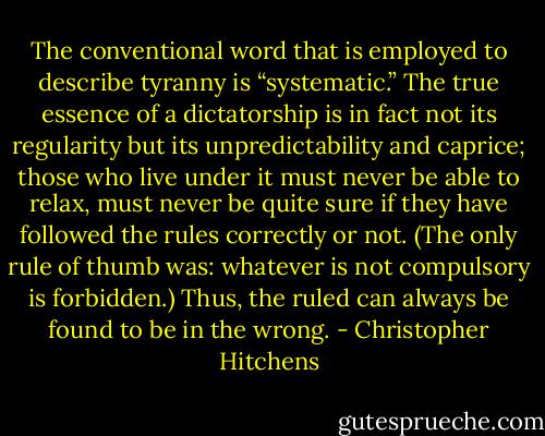 The conventional word that is employed to describe tyranny is “systematic.” The true essence of a dictatorship is in fact not its regularity but its unpredictability and caprice; those who live under it must never be able to relax, must never be quite sure if they have followed the rules correctly or not. (The only rule of thumb was: whatever is not compulsory is forbidden.) Thus, the ruled can always be found to be in the wrong. - Christopher Hitchens