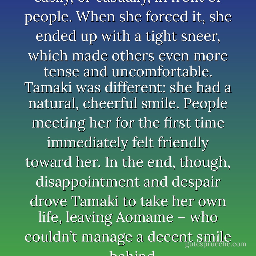 But Aomame could never smile easily, or casually, in front of people. When she forced it, she ended up with a tight sneer, which made others even more tense and uncomfortable. Tamaki was different: she had a natural, cheerful smile. People meeting her for the first time immediately felt friendly toward her. In the end, though, disappointment and despair drove Tamaki to take her own life, leaving Aomame – who couldn’t manage a decent smile – behind. - Haruki Murakami