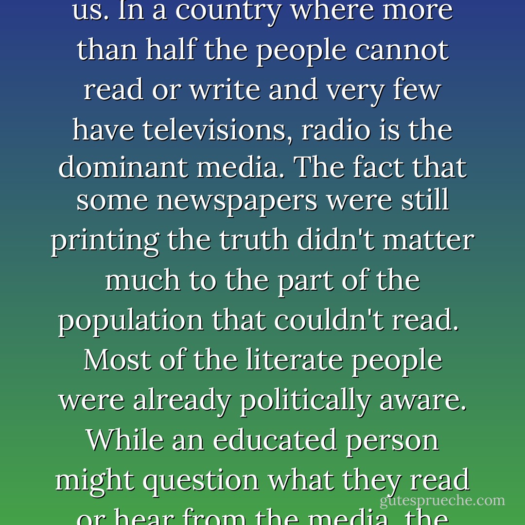 {President] Kayibanda's government [in Rwanda] continued the persecution against the Tutsis and began to make use of the media it controlled to launch a propaganda campaign against us. In a country where more than half the people cannot read or write and very few have televisions, radio is the dominant media. The fact that some newspapers were still printing the truth didn't matter much to the part of the population that couldn't read.<br /><br />Most of the literate people were already politically aware. While an educated person might question what they read or hear from the media, the uneducated tend to accept it. The uneducated are more easily affected by threats and the emotional trauma that propaganda like this can create. - John Rucyahana