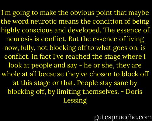 I'm going to make the obvious point that maybe the word neurotic means the condition of being highly conscious and developed. The essence of neurosis is conflict. But the essence of living now, fully, not blocking off to what goes on, is conflict. In fact I've reached the stage where I look at people and say - he or she, they are whole at all because they've chosen to block off at this stage or that. People stay sane by blocking off, by limiting themselves. - Doris Lessing
