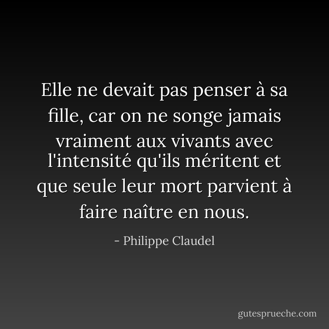 Elle ne devait pas penser à sa fille, car on ne songe jamais vraiment aux vivants avec l'intensité qu'ils méritent et que seule leur mort parvient à faire naître en nous. - Philippe Claudel