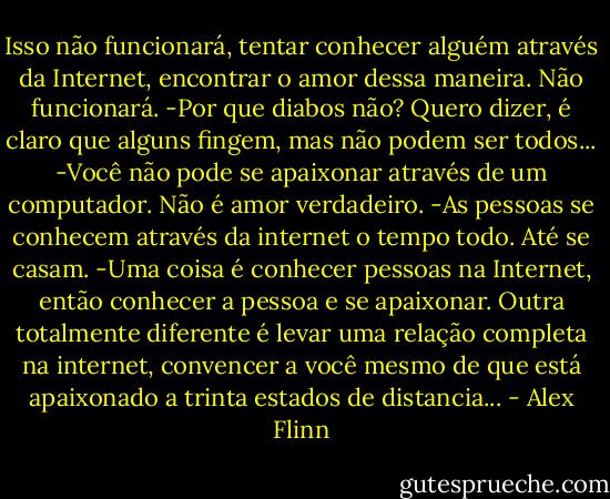 Isso não funcionará, tentar conhecer alguém através da Internet, encontrar o amor dessa maneira. Não funcionará.<br />-Por que diabos não? Quero dizer, é claro que alguns fingem, mas não podem ser todos...<br />-Você não pode se apaixonar através de um computador. Não é amor verdadeiro.<br />-As pessoas se conhecem através da internet o tempo todo. Até se casam.<br />-Uma coisa é conhecer pessoas na Internet, então conhecer a pessoa e se<br />apaixonar. Outra totalmente diferente é levar uma relação completa na<br />internet, convencer a você mesmo de que está apaixonado a trinta estados de distancia... - Alex Flinn