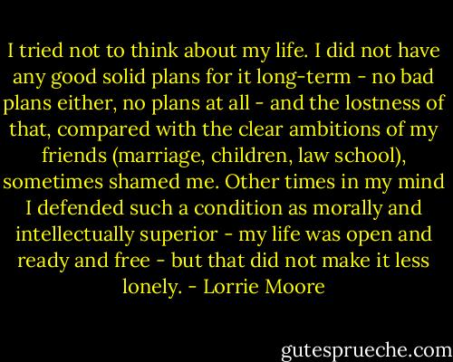 I tried not to think about my life. I did not have any good solid plans for it long-term - no bad plans either, no plans at all - and the lostness of that, compared with the clear ambitions of my friends (marriage, children, law school), sometimes shamed me. Other times in my mind I defended such a condition as morally and intellectually superior - my life was open and ready and free - but that did not make it less lonely. - Lorrie Moore