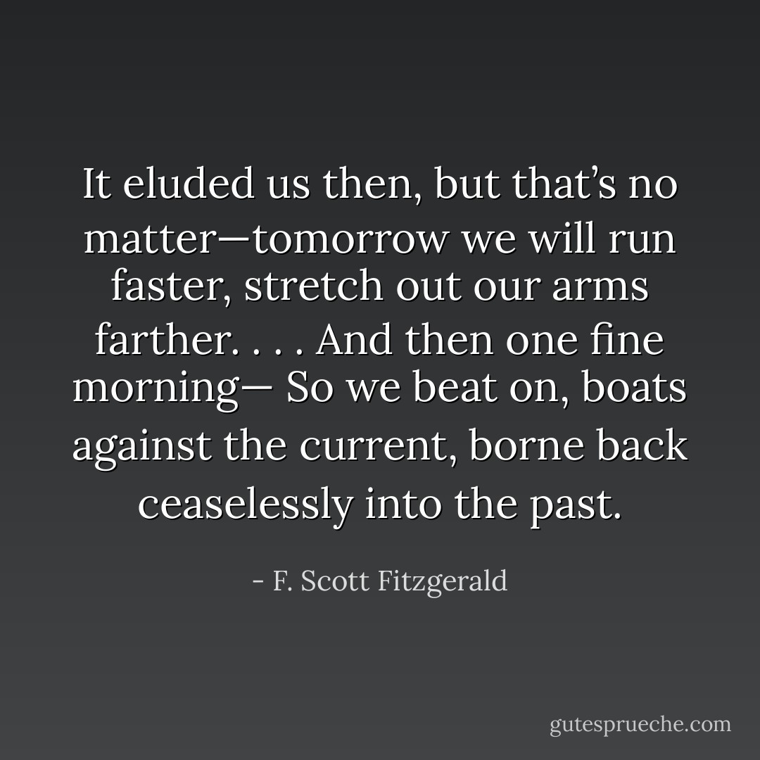 It eluded us then, but that’s no matter—tomorrow we will run faster, stretch out our arms farther. . . . And then one fine morning—<br />So we beat on, boats against the current, borne back ceaselessly into the past. - F. Scott Fitzgerald