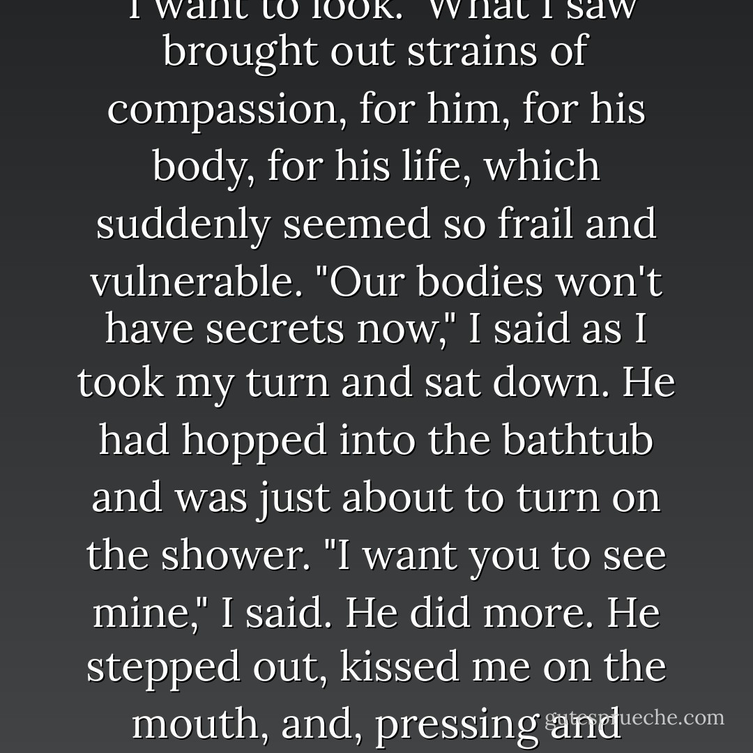 We had never taken a shower together. We had never even been in the same bathroom together. "Don't flush," I'd said, "I want to look." What I saw brought out strains of compassion, for him, for his body, for his life, which suddenly seemed so frail and vulnerable. "Our bodies won't have secrets now," I said as I took my turn and sat down. He had hopped into the bathtub and was just about to turn on the shower. "I want you to see mine," I said. He did more. He stepped out, kissed me on the mouth, and, pressing and massaging my tummy with the flat of his hand, watched the whole thing happen. - André Aciman