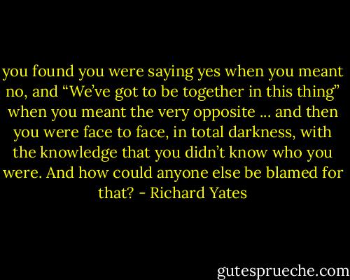 you found you were saying yes when you meant no, and “We’ve got to be together in this thing” when you meant the very opposite ... and then you were face to face, in total darkness, with the knowledge that you didn’t know who you were. And how could anyone else be blamed for that? - Richard Yates