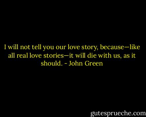 I will not tell you our love story, because—like all real love stories—it will die with us, as it should. - John Green