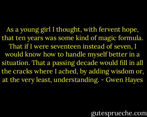 As a young girl I thought, with fervent hope, that ten years was some kind of magic formula. That if I were seventeen instead of seven, I would know how to handle myself better in a situation. That a passing decade would fill in all the cracks where I ached, by adding wisdom or, at the very least, understanding. - Gwen Hayes