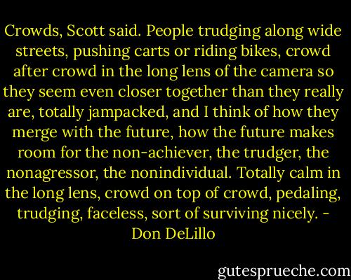 Crowds, Scott said. People trudging along wide streets, pushing carts or riding bikes, crowd after crowd in the long lens of the camera so they seem even closer together than they really are, totally jampacked, and I think of how they merge with the future, how the future makes room for the non-achiever, the trudger, the nonagressor, the nonindividual. Totally calm in the long lens, crowd on top of crowd, pedaling, trudging, faceless, sort of surviving nicely. - Don DeLillo