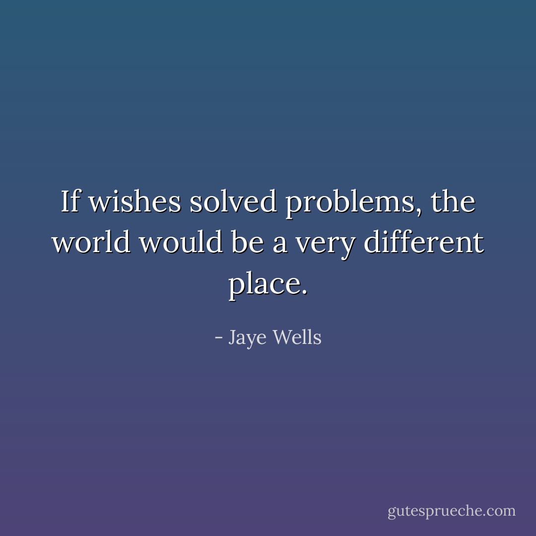 If wishes solved problems, the world would be a very different place. - Jaye Wells