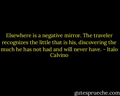 Elsewhere is a negative mirror. The traveler recognizes the little that is his, discovering the much he has not had and will never have. - Italo Calvino