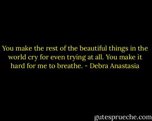 You make the rest of the beautiful things in the world cry for even trying at all. You make it hard for me to breathe. - Debra Anastasia