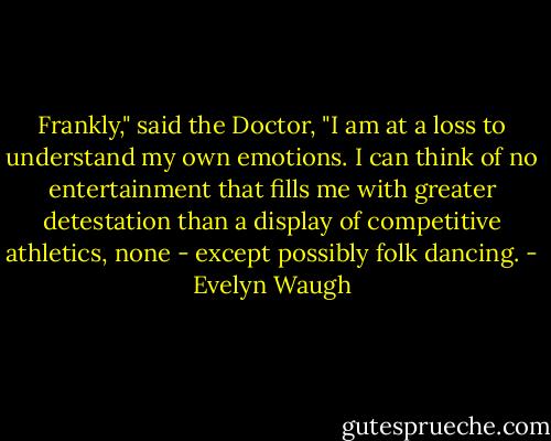 Frankly," said the Doctor, "I am at a loss to understand my own emotions. I can think of no entertainment that fills me with greater detestation than a display of competitive athletics, none - except possibly folk dancing. - Evelyn Waugh
