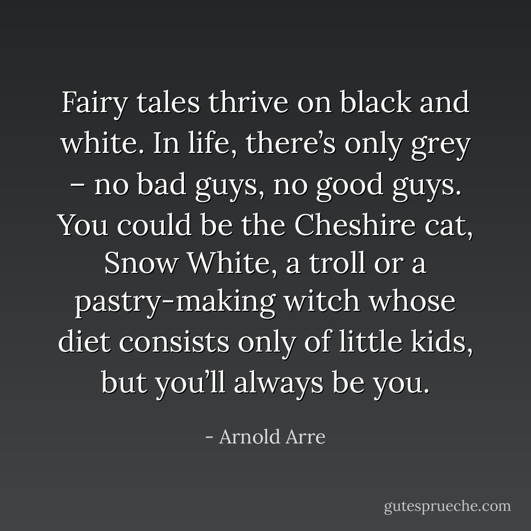 Fairy tales thrive on black and white. In life, there’s only grey – no bad guys, no good guys. You could be the Cheshire cat, Snow White, a troll or a pastry-making witch whose diet consists only of little kids, but you’ll always be you. - Arnold Arre