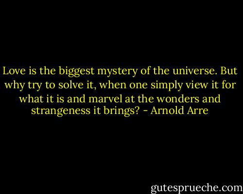 Love is the biggest mystery of the universe. But why try to solve it, when one simply view it for what it is and marvel at the wonders and strangeness it brings? - Arnold Arre