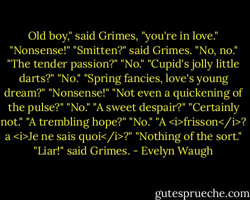 Old boy," said Grimes, "you're in love."<br />"Nonsense!"<br />"Smitten?" said Grimes.<br />"No, no."<br />"The tender passion?"<br />"No."<br />"Cupid's jolly little darts?"<br />"No."<br />"Spring fancies, love's young dream?"<br />"Nonsense!"<br />"Not even a quickening of the pulse?"<br />"No."<br />"A sweet despair?"<br />"Certainly not."<br />"A trembling hope?"<br />"No."<br />"A <i>frisson</i>? a <i>Je ne sais quoi</i>?"<br />"Nothing of the sort."<br />"Liar!" said Grimes. - Evelyn Waugh