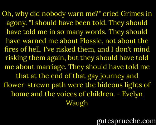 Oh, why did nobody warn me?" cried Grimes in agony. "I should have been told. They should have told me in so many words. They should have warned me about Flossie, not about the fires of hell. I've risked them, and I don't mind risking them again, but they should have told me about marriage. They should have told me that at the end of that gay journey and flower-strewn path were the hideous lights of home and the voices of children. - Evelyn Waugh
