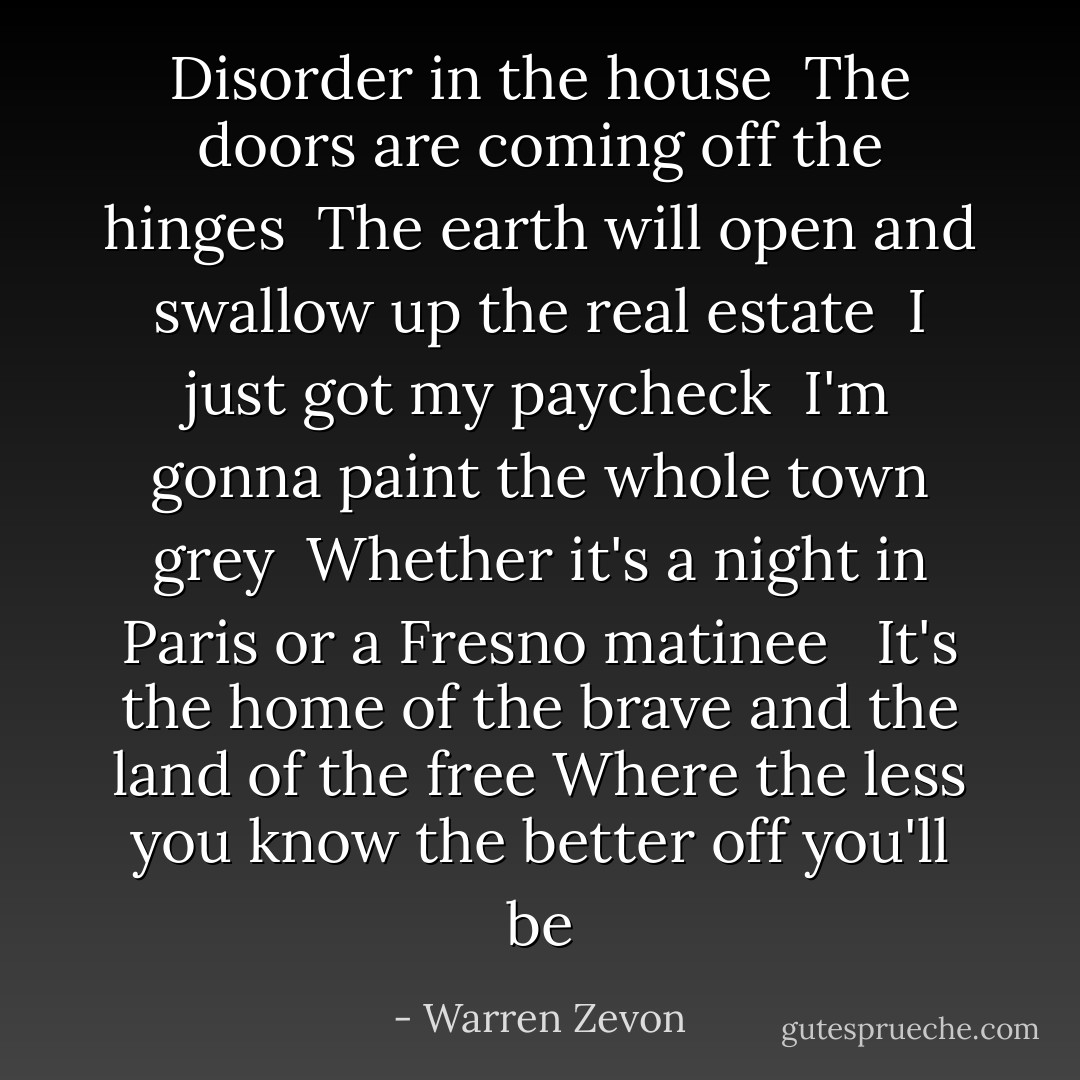 Disorder in the house <br />The doors are coming off the hinges <br />The earth will open and swallow up the real estate<br /><br />I just got my paycheck <br />I'm gonna paint the whole town grey <br />Whether it's a night in Paris or a Fresno matinee <br /><br />It's the home of the brave and the land of the free<br />Where the less you know the better off you'll be - Warren Zevon