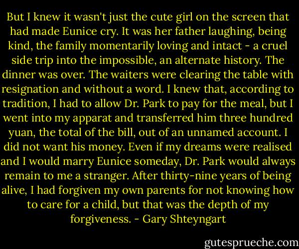 But I knew it wasn't just the cute girl on the screen that had made Eunice cry. It was her father laughing, being kind, the family momentarily loving and intact - a cruel side trip into the impossible, an alternate history. The dinner was over. The waiters were clearing the table with resignation and without a word. I knew that, according to tradition, I had to allow Dr. Park to pay for the meal, but I went into my apparat and transferred him three hundred yuan, the total of the bill, out of an unnamed account. I did not want his money. Even if my dreams were realised and I would marry Eunice someday, Dr. Park would always remain to me a stranger. After thirty-nine years of being alive, I had forgiven my own parents for not knowing how to care for a child, but that was the depth of my forgiveness. - Gary Shteyngart