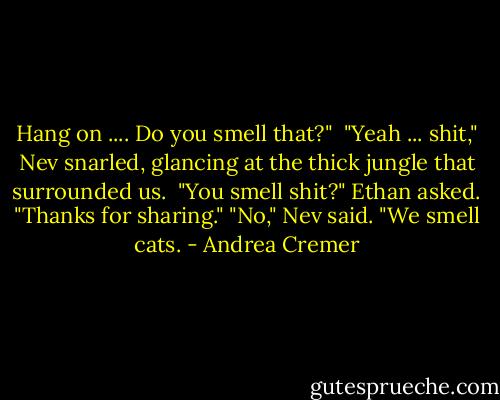 Hang on .... Do you smell that?" <br />"Yeah ... shit," Nev snarled, glancing at the thick jungle that surrounded us. <br />"You smell shit?" Ethan asked. "Thanks for sharing."<br />"No," Nev said. "We smell cats. - Andrea Cremer
