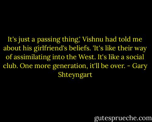 It's just a passing thing,' Vishnu had told me about his girlfriend's beliefs. 'It's like their way of assimilating into the West. It's like a social club. One more generation, it'll be over. - Gary Shteyngart