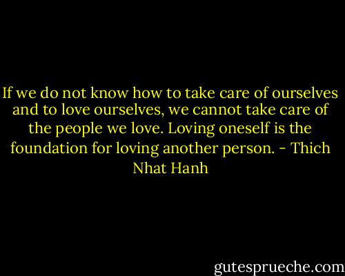 If we do not know how to take care of ourselves and to love ourselves, we cannot take care of the people we love. Loving oneself is the foundation for loving another person. - Thich Nhat Hanh