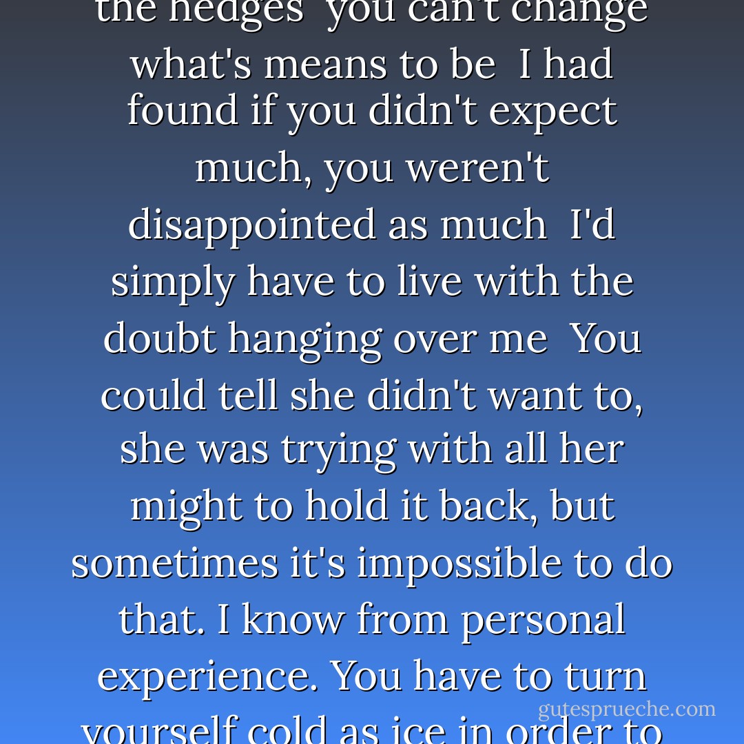 even the most dependable of men will stumble every now and then<br /><br />There are some people who insist that every time one door closes, another door opens, but this isn't always the case. There are doors that are meant to stay closed, ones that lead to rooms filled with serpents, rooms of regret, rooms that will lbind you if you dare to raise your eye to the keyhole in all innocence, simply to see what's inside<br /><br />Silence doesn't frighten us. We can just look at each other and recognize that there is pain in this world, even on beautiful nights when twilight settles in our backyards , sifting through the grass and the hedges<br /><br />you can't change what's means to be<br /><br />I had found if you didn't expect much, you weren't disappointed as much<br /><br />I'd simply have to live with the doubt hanging over me<br /><br />You could tell she didn't want to, she was trying with all her might to hold it back, but sometimes it's impossible to do that. I know from personal experience. You have to turn yourself cold as ice in order to stop yourself, and then if anything falls from your eyes it will only be blue ice crystals, hard and unbreakable as stone<br /><br />people who have faith were ao lucky, you didn't want to ruin anything for them. you didn't want to plant doubt where there was none. you had to treat such individuals tenderly and hope that some of whatever they were feeling rubs off on you<br /><br />everything is stupid when you really think about it. people get up everyday and they act like whatever they do is so important , but they're all just going to die in the end, so none of it matters. - Alice Hoffman