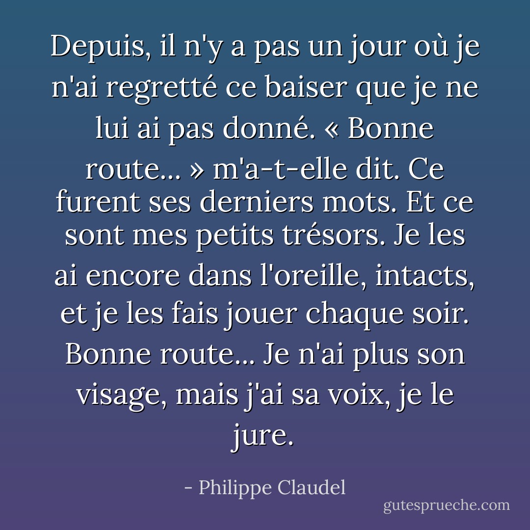 Depuis, il n'y a pas un jour où je n'ai regretté ce baiser que je ne lui ai pas donné. « Bonne route... » m'a-t-elle dit. Ce furent ses derniers mots. Et ce sont mes petits trésors. Je les ai encore dans l'oreille, intacts, et je les fais jouer chaque soir. Bonne route... Je n'ai plus son visage, mais j'ai sa voix, je le jure. - Philippe Claudel