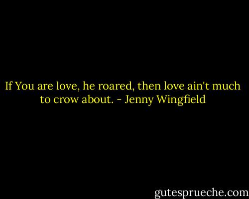 If You are love, he roared, then love ain't much to crow about. - Jenny Wingfield