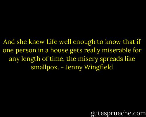 And she knew Life well enough to know that if one person in a house gets really miserable for any length of time, the misery spreads like smallpox. - Jenny Wingfield
