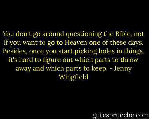 You don't go around questioning the Bible, not if you want to go to Heaven one of these days. Besides, once you start picking holes in things, it's hard to figure out which parts to throw away and which parts to keep. - Jenny Wingfield