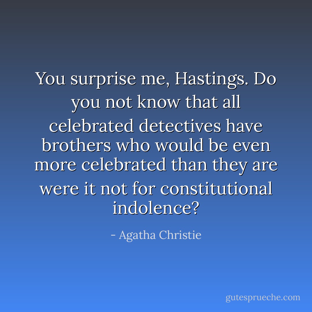 You surprise me, Hastings. Do you not know that all celebrated detectives have brothers who would be even more celebrated than they are were it not for constitutional indolence? - Agatha Christie